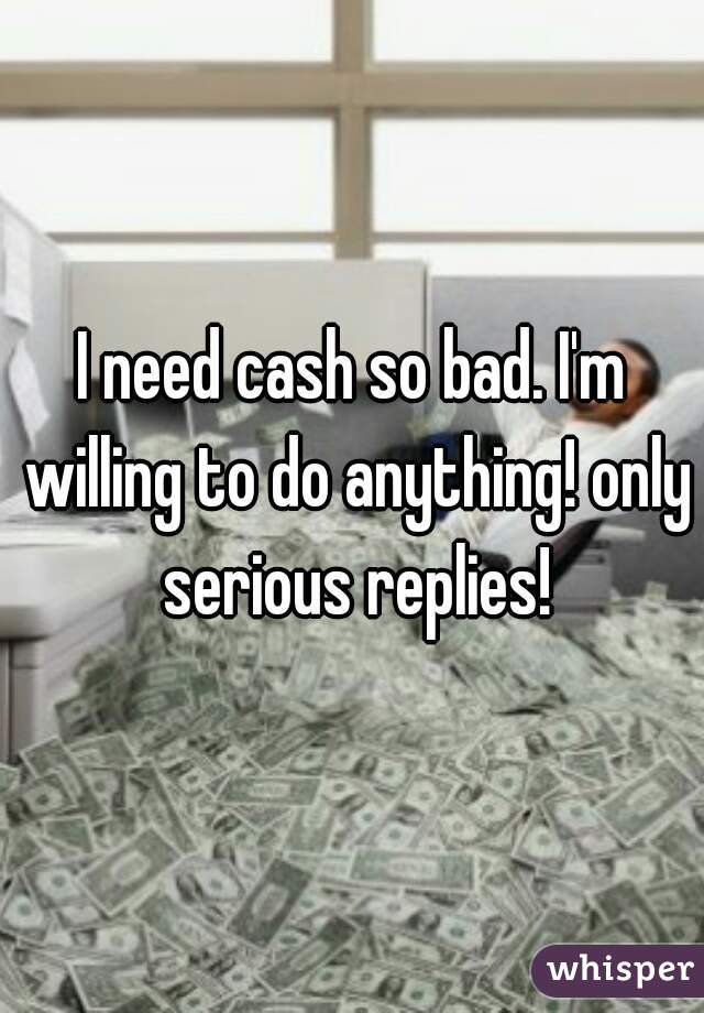 I need cash so bad. I'm willing to do anything! only serious replies!