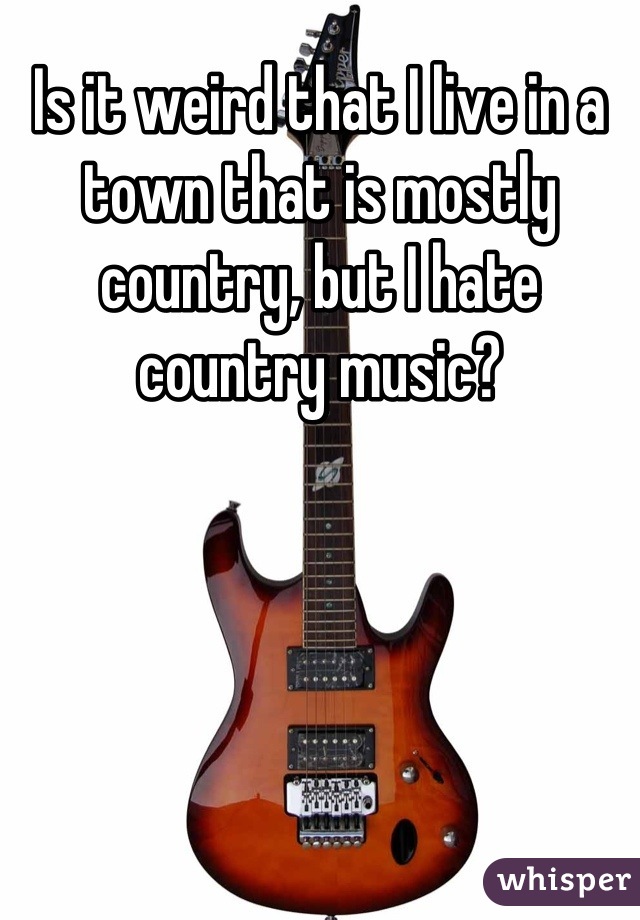 Is it weird that I live in a town that is mostly country, but I hate country music?