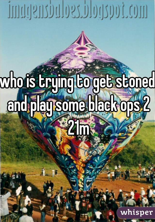 who is trying to get stoned and play some black ops 2 21m