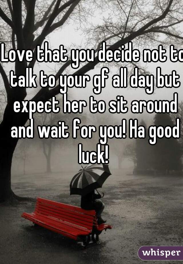 Love that you decide not to talk to your gf all day but expect her to sit around and wait for you! Ha good luck! 