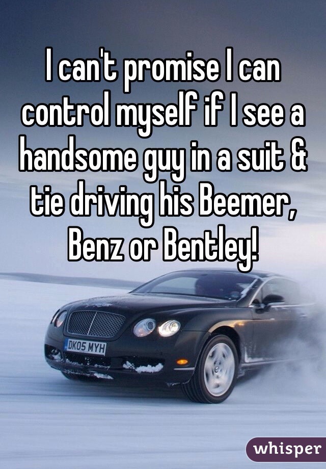 I can't promise I can control myself if I see a handsome guy in a suit & tie driving his Beemer, Benz or Bentley!