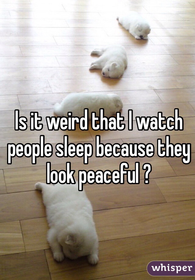 Is it weird that I watch people sleep because they look peaceful ? 
