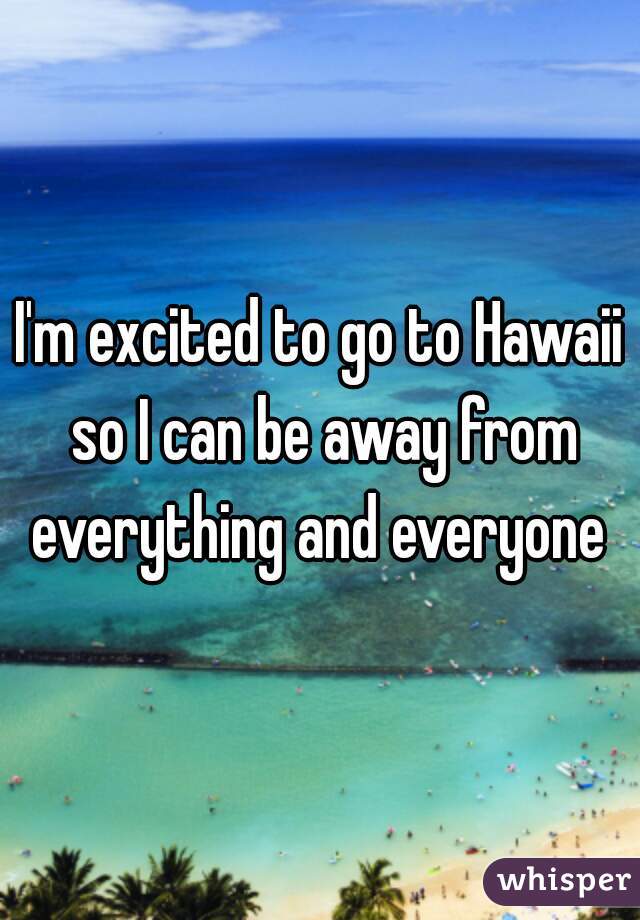 I'm excited to go to Hawaii so I can be away from everything and everyone 