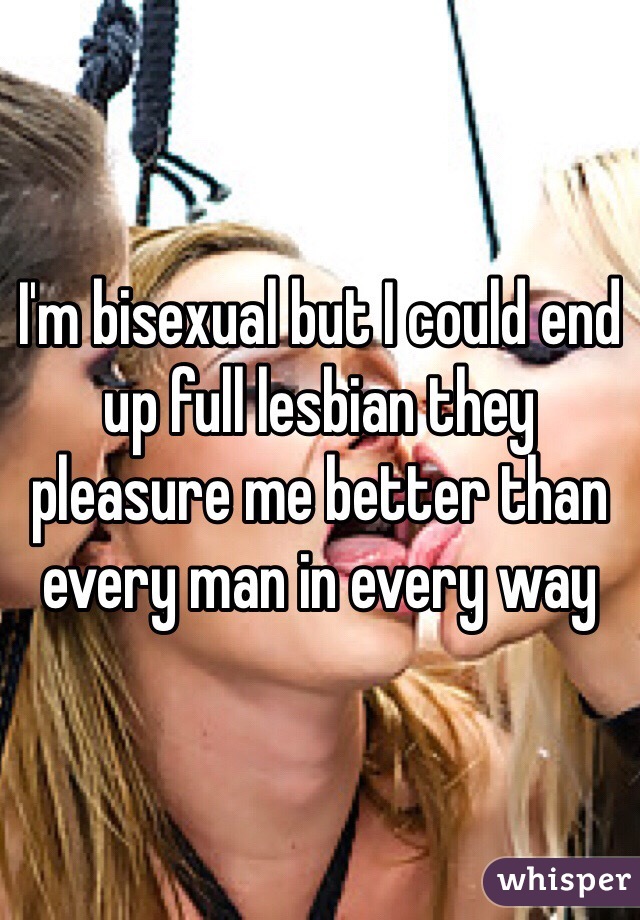 I'm bisexual but I could end up full lesbian they pleasure me better than every man in every way 