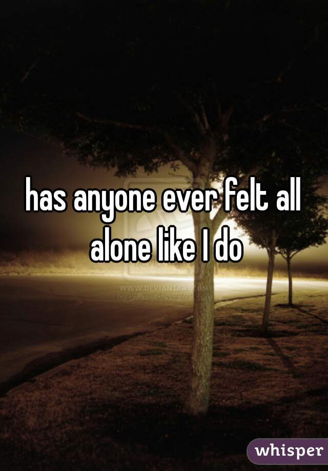 has anyone ever felt all alone like I do