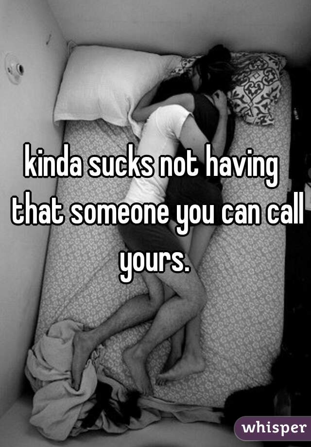kinda sucks not having  that someone you can call yours. 