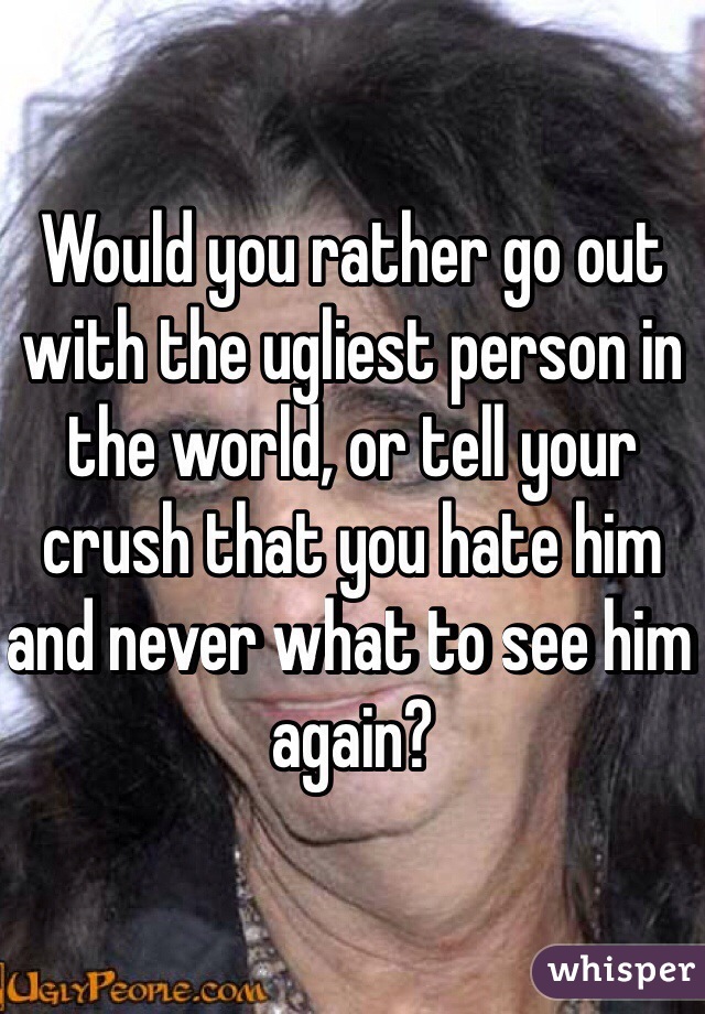 Would you rather go out with the ugliest person in the world, or tell your crush that you hate him and never what to see him again?