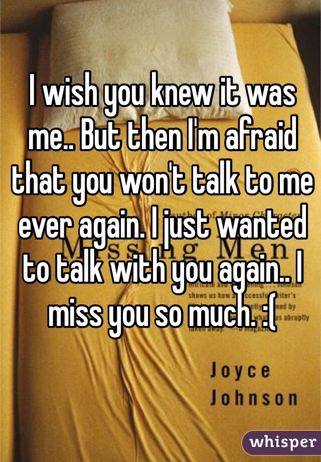 I wish you knew it was me.. But then I'm afraid that you won't talk to me ever again. I just wanted to talk with you again.. I miss you so much. :(
