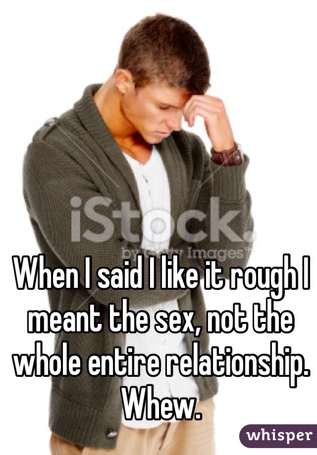 When I said I like it rough I meant the sex, not the whole entire relationship. Whew.
