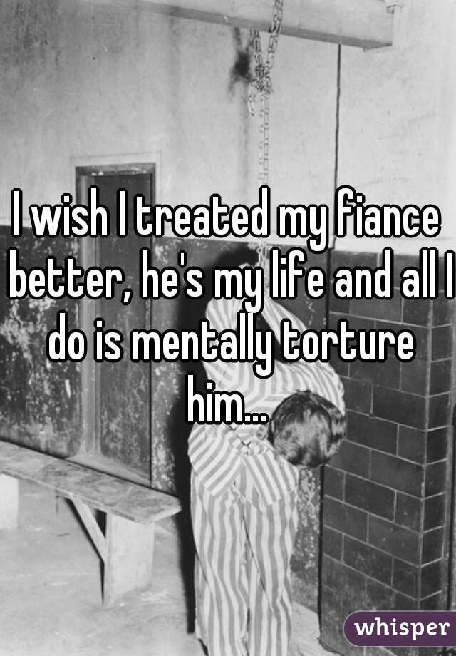 I wish I treated my fiance better, he's my life and all I do is mentally torture him... 