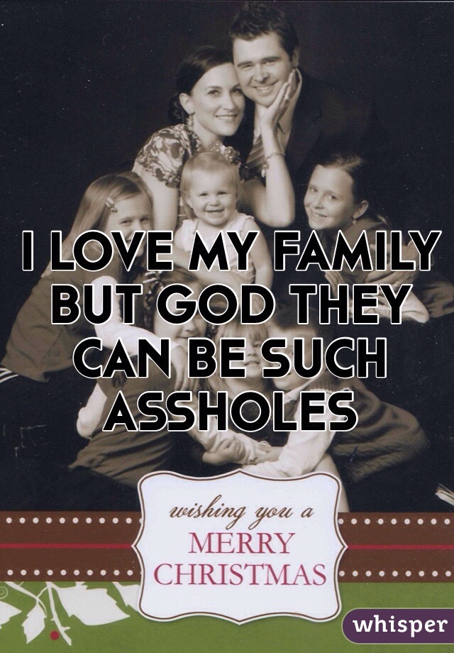 I LOVE MY FAMILY BUT GOD THEY CAN BE SUCH ASSHOLES