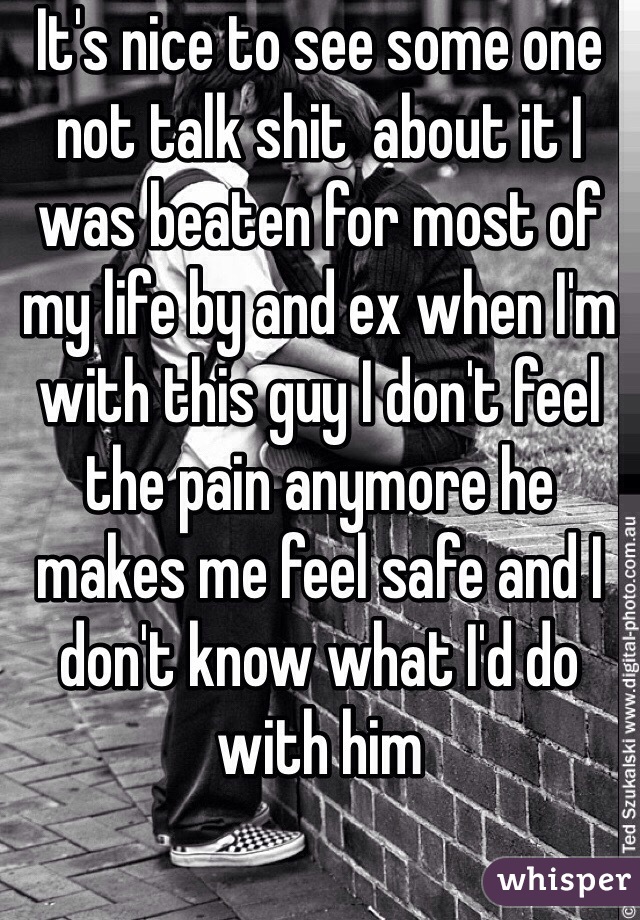 It's nice to see some one not talk shit  about it I was beaten for most of my life by and ex when I'm with this guy I don't feel the pain anymore he makes me feel safe and I don't know what I'd do with him 