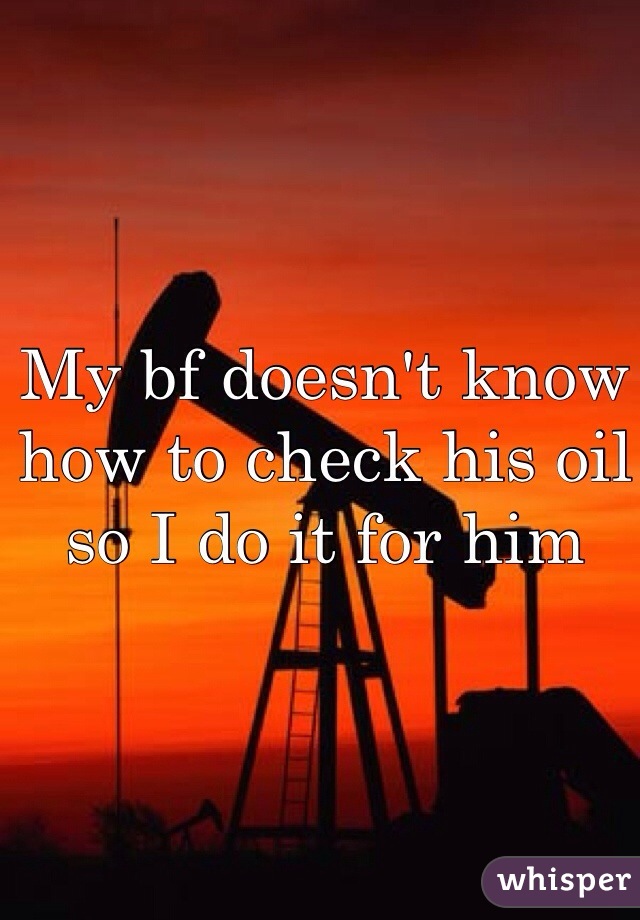 My bf doesn't know how to check his oil so I do it for him