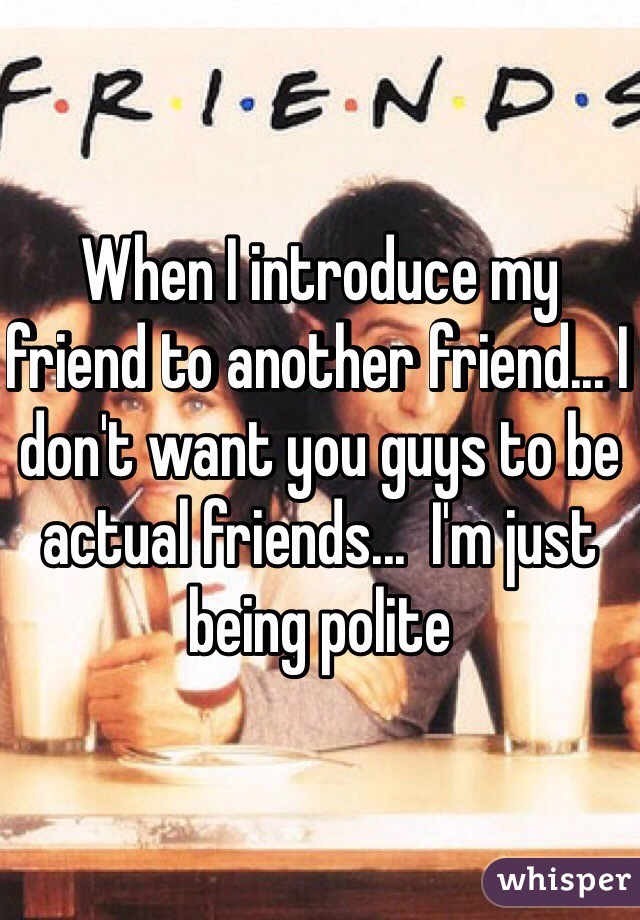 When I introduce my friend to another friend... I don't want you guys to be actual friends...  I'm just being polite 
