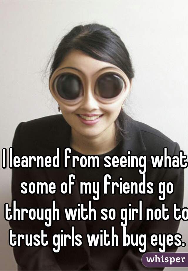 I learned from seeing what some of my friends go through with so girl not to trust girls with bug eyes.