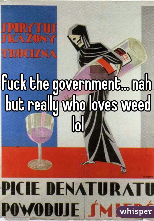 fuck the government... nah but really who loves weed lol