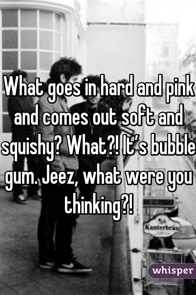 What goes in hard and pink and comes out soft and squishy? What?! It’s bubble gum. Jeez, what were you thinking?!