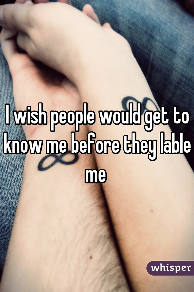 I wish people would get to know me before they lable me 