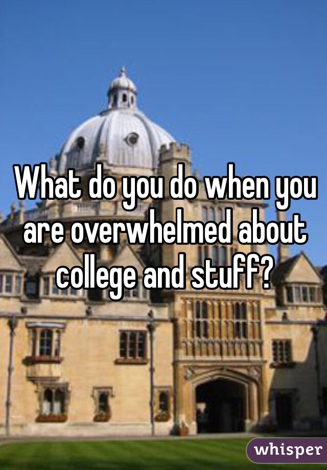 What do you do when you are overwhelmed about college and stuff?