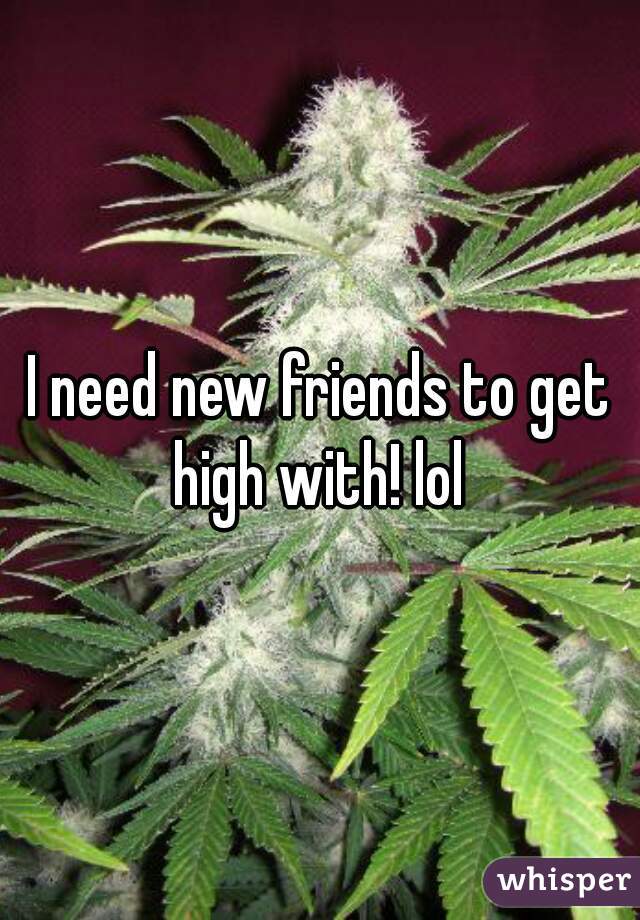 I need new friends to get high with! lol 