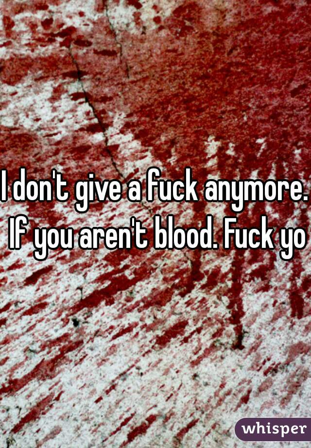 I don't give a fuck anymore. If you aren't blood. Fuck you
