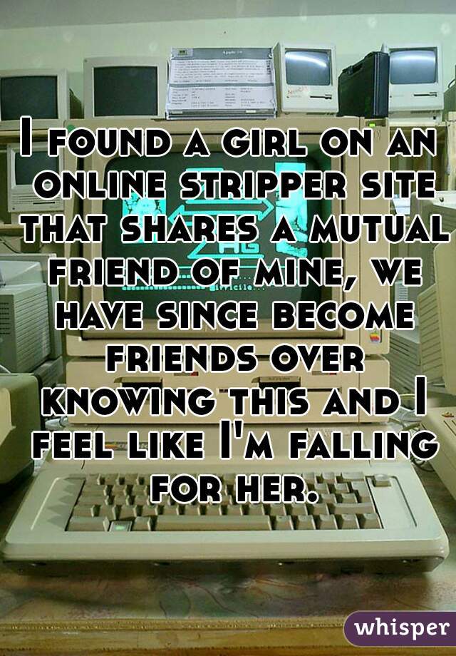 I found a girl on an online stripper site that shares a mutual friend of mine, we have since become friends over knowing this and I feel like I'm falling for her.