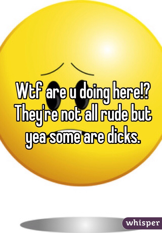 Wtf are u doing here!? They're not all rude but yea some are dicks.