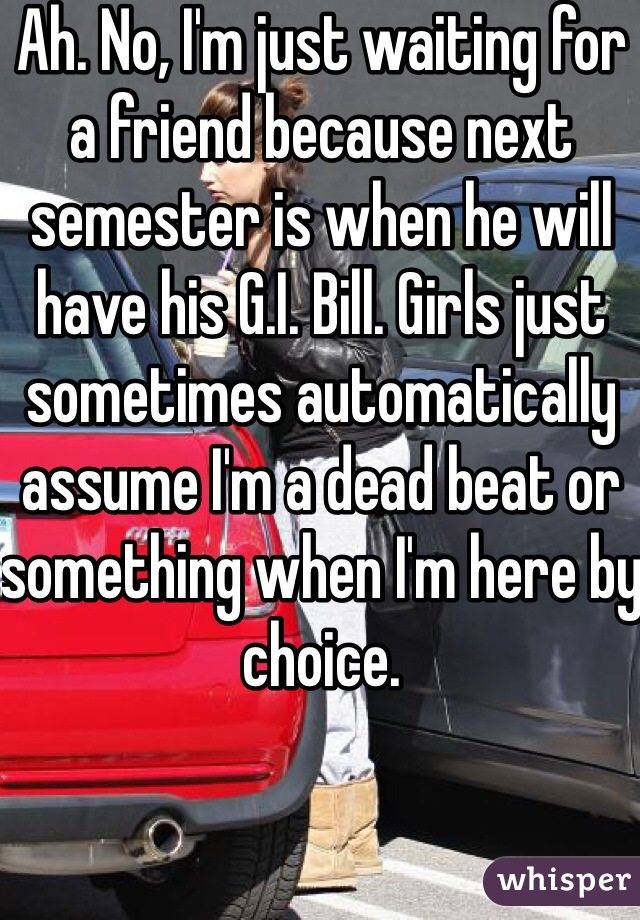 Ah. No, I'm just waiting for a friend because next semester is when he will have his G.I. Bill. Girls just sometimes automatically assume I'm a dead beat or something when I'm here by choice.