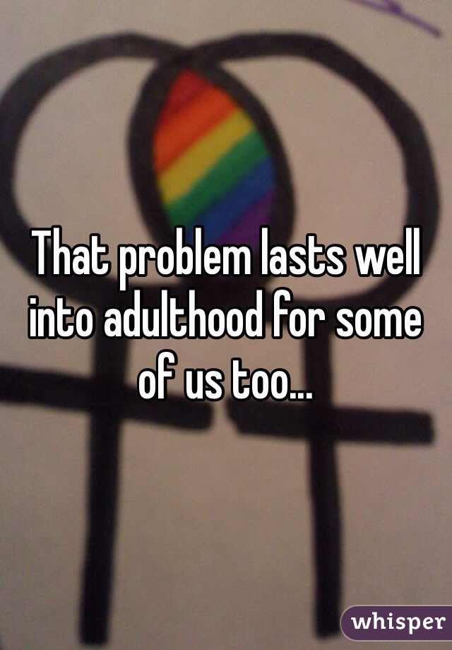 That problem lasts well into adulthood for some of us too...