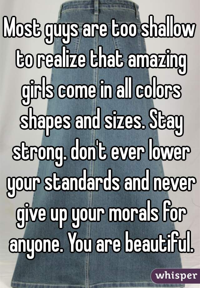Most guys are too shallow to realize that amazing girls come in all colors shapes and sizes. Stay strong. don't ever lower your standards and never give up your morals for anyone. You are beautiful.