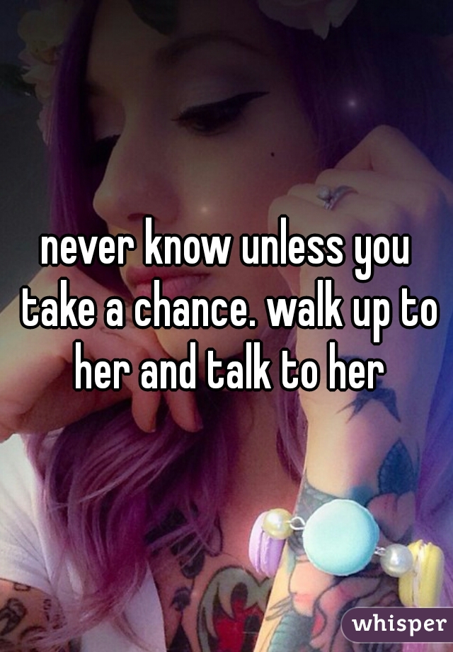 never know unless you take a chance. walk up to her and talk to her