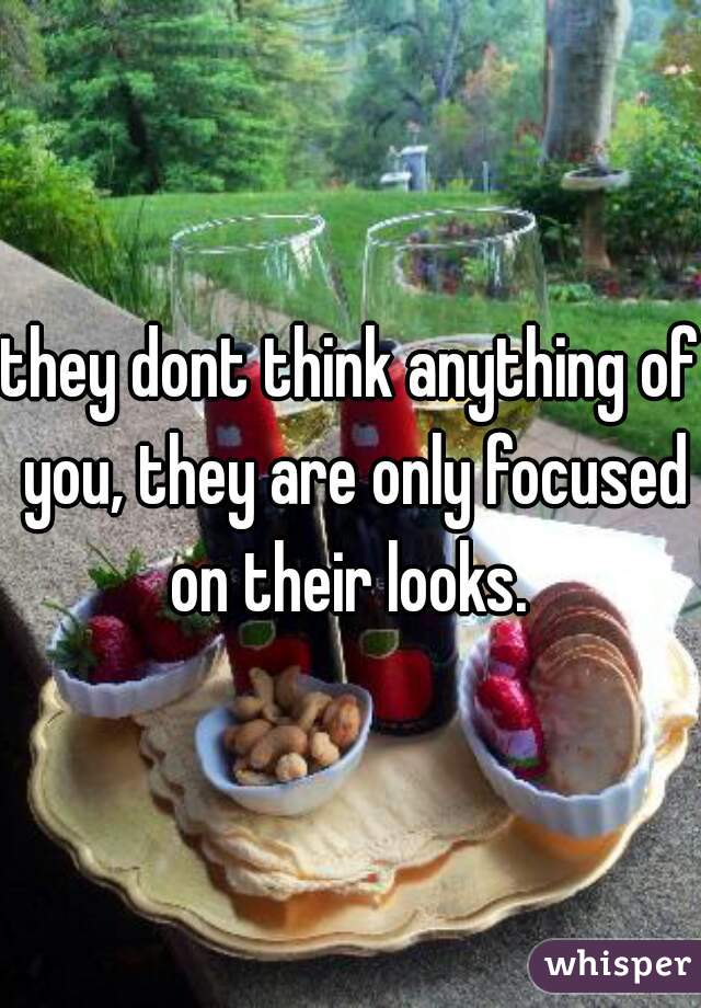 they dont think anything of you, they are only focused on their looks. 