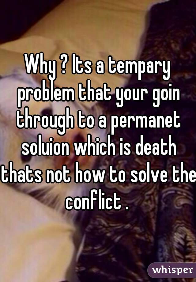 Why ? Its a tempary problem that your goin through to a permanet soluion which is death thats not how to solve the conflict . 
