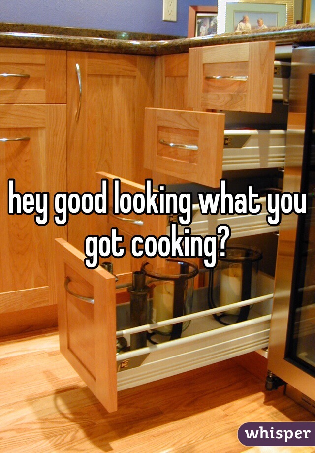 hey good looking what you got cooking?