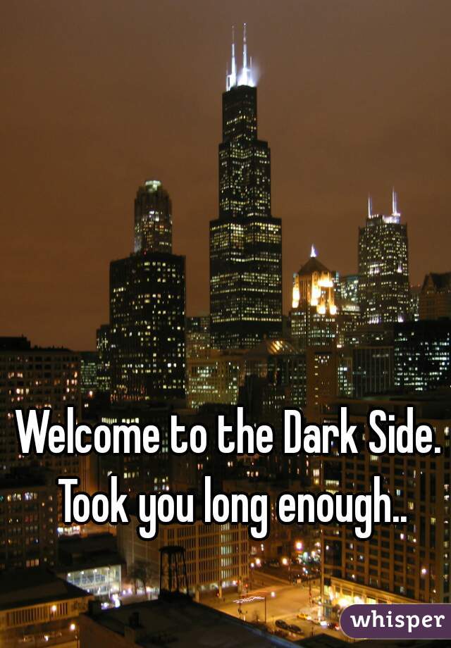 Welcome to the Dark Side. Took you long enough..