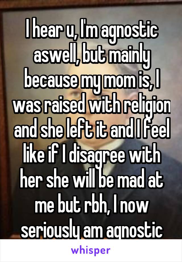 I hear u, I'm agnostic aswell, but mainly because my mom is, I was raised with religion and she left it and I feel like if I disagree with her she will be mad at me but rbh, I now seriously am agnostic