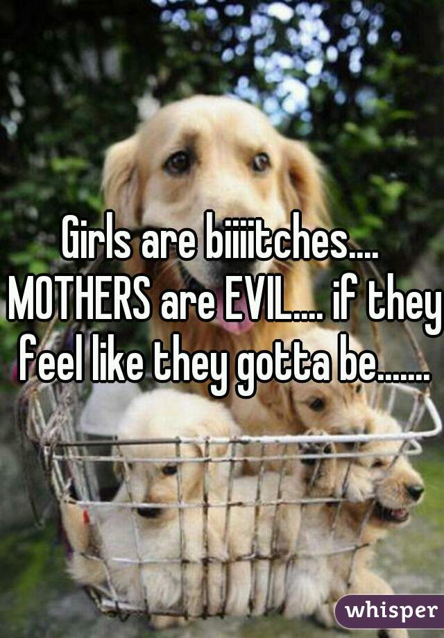 Girls are biiiitches.... MOTHERS are EVIL.... if they feel like they gotta be.......
