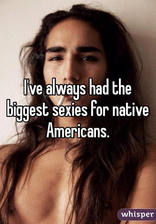 I've always had the biggest sexies for native Americans. 