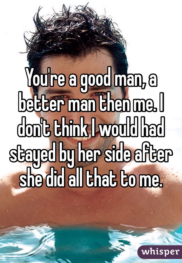 You're a good man, a better man then me. I don't think I would had stayed by her side after she did all that to me. 