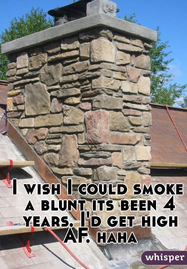 I wish I could smoke a blunt its been 4 years. I'd get high AF. haha