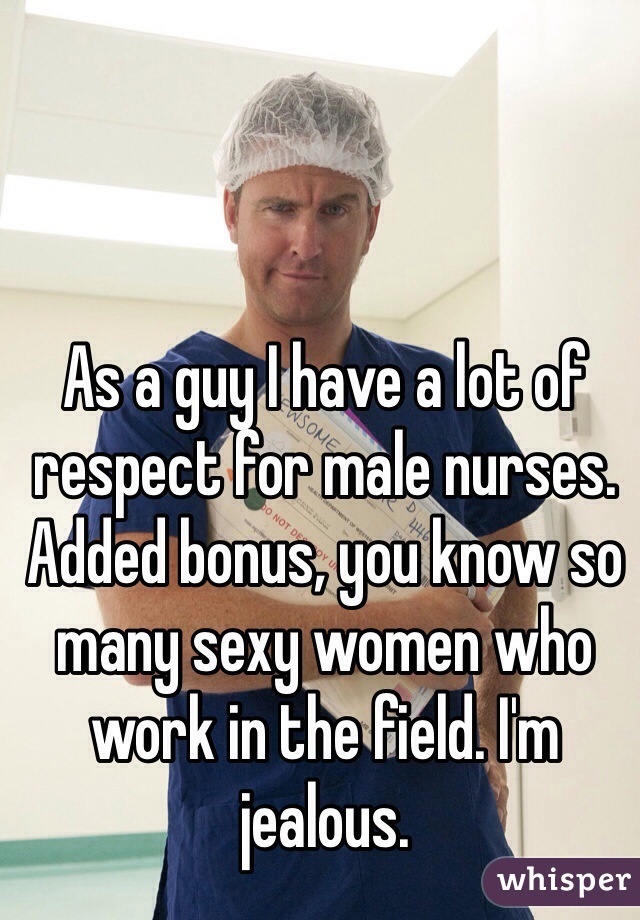 As a guy I have a lot of respect for male nurses. Added bonus, you know so many sexy women who work in the field. I'm jealous.