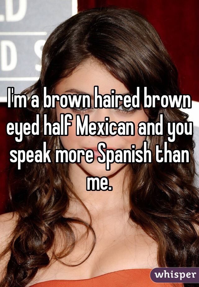 I'm a brown haired brown eyed half Mexican and you speak more Spanish than me.