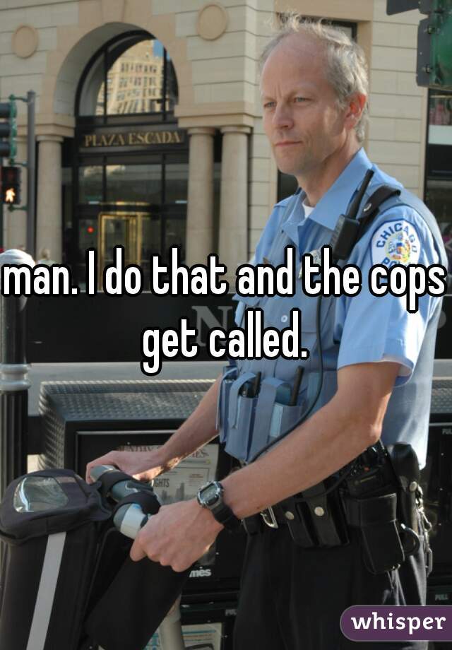 man. I do that and the cops get called. 