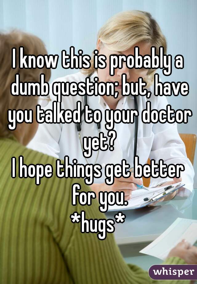 I know this is probably a dumb question; but, have you talked to your doctor yet?

I hope things get better for you.

*hugs*