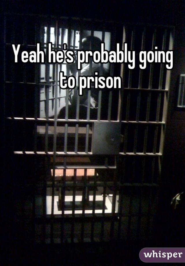 Yeah he's probably going to prison 