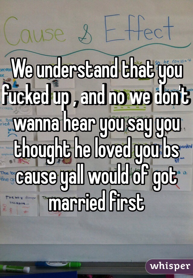 We understand that you fucked up , and no we don't wanna hear you say you thought he loved you bs cause yall would of got married first 