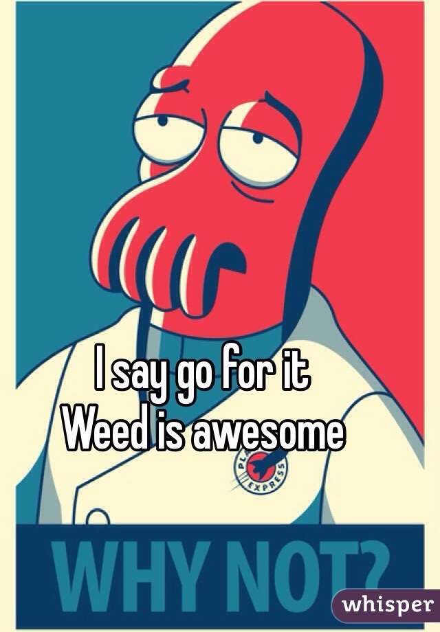 I say go for it
Weed is awesome 