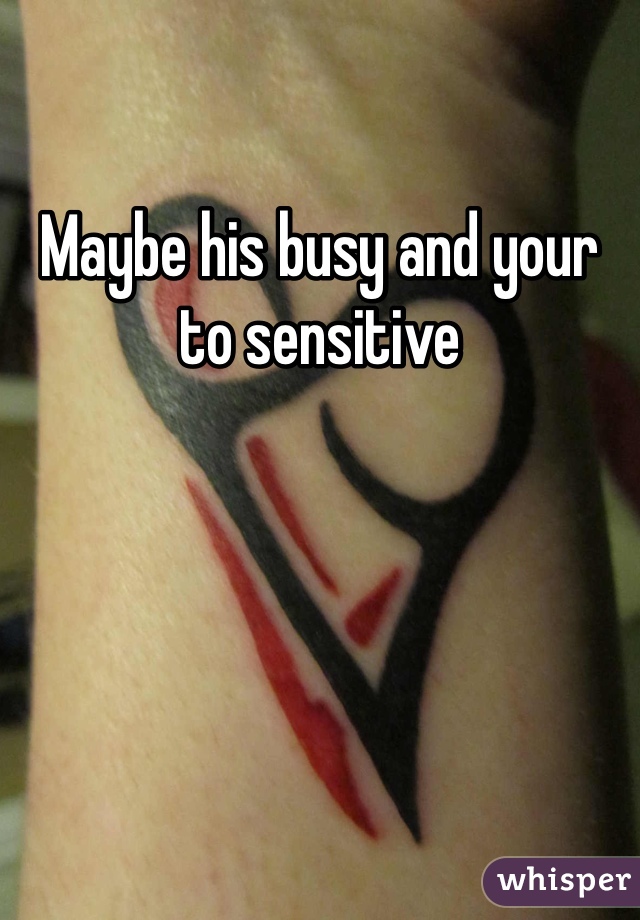 Maybe his busy and your to sensitive