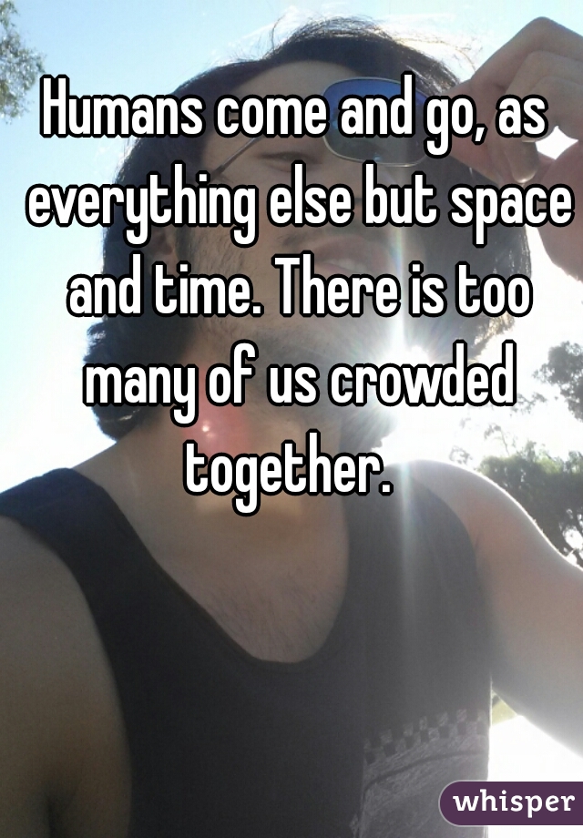 Humans come and go, as everything else but space and time. There is too many of us crowded together.  