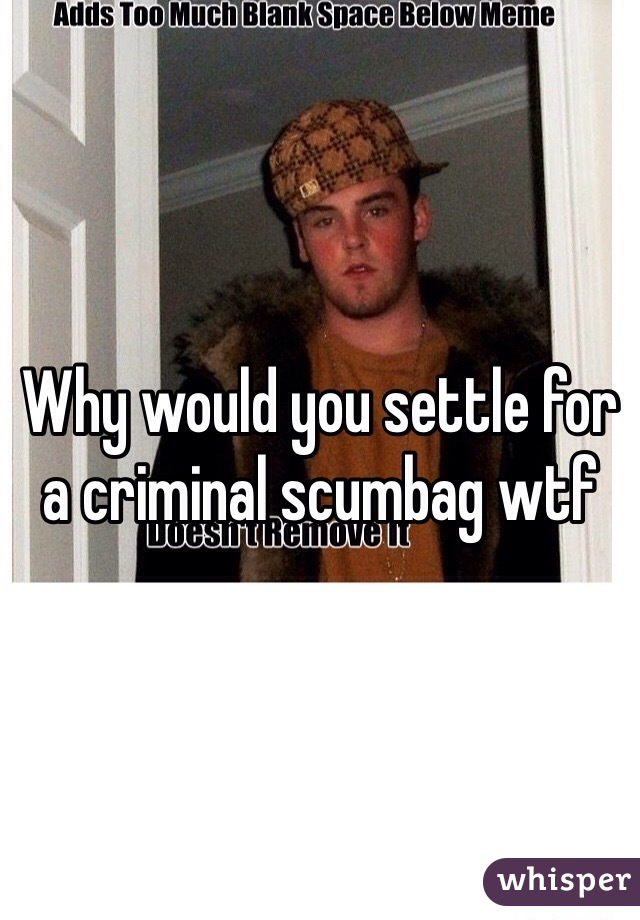 Why would you settle for a criminal scumbag wtf 